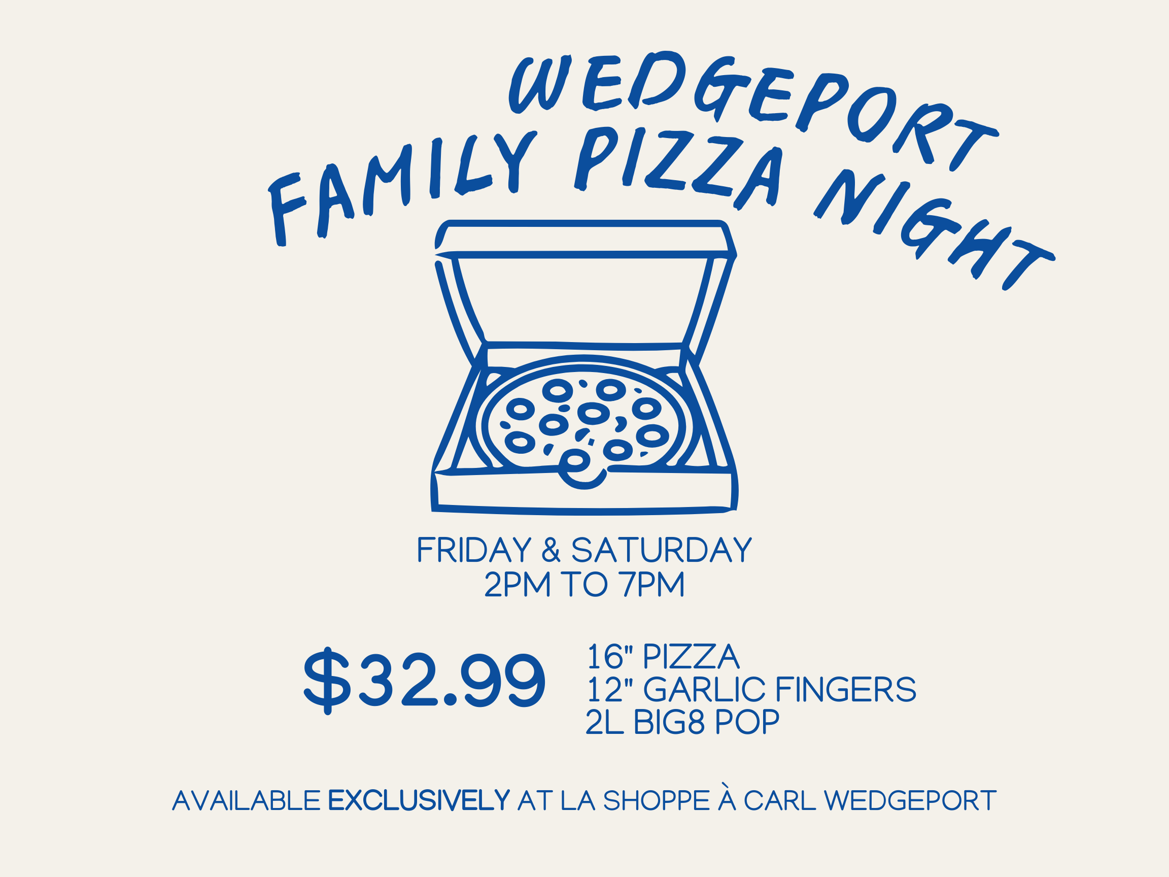 Blue outline cartoon pizza in a box. Blue text reads: Wedgeport family pizza night. Thursday to Saturday. 2pm to 7pm. 16 inch pizza, 12 inch garlic fingers, 2 litre Big8 pop for $29.99. Available exclusively at La Shoppe à Carl Wedgeport.