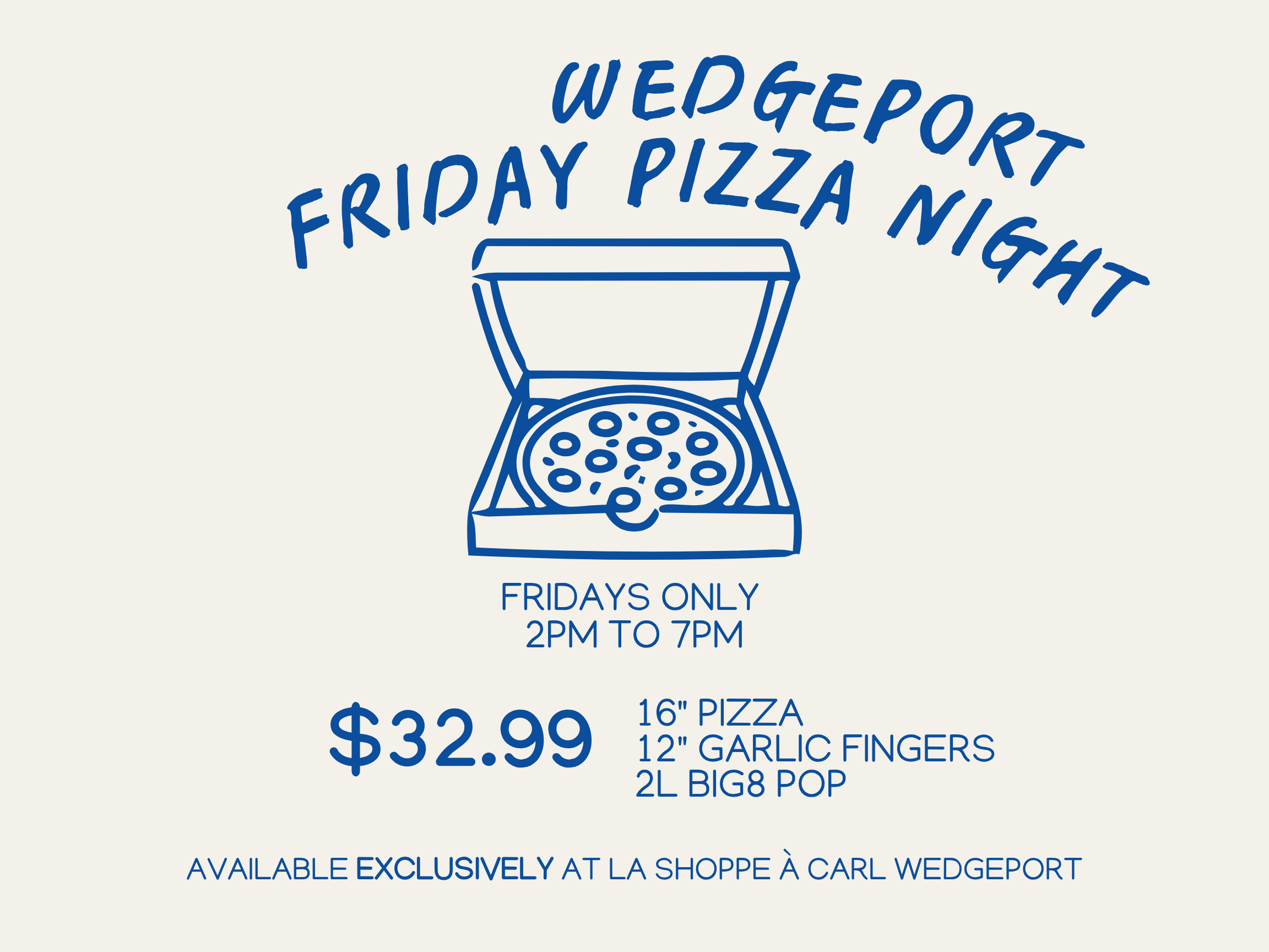 Blue outline cartoon pizza in a box. Blue text reads: Wedgeport Friday pizza night. Fridays only. 2pm to 7pm. 16 inch pizza, 12 inch garlic fingers, 2 litre Big8 pop for $32.99. Available exclusively at La Shoppe à Carl Wedgeport.